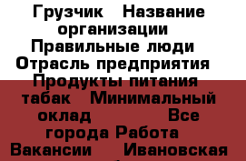 Грузчик › Название организации ­ Правильные люди › Отрасль предприятия ­ Продукты питания, табак › Минимальный оклад ­ 30 000 - Все города Работа » Вакансии   . Ивановская обл.